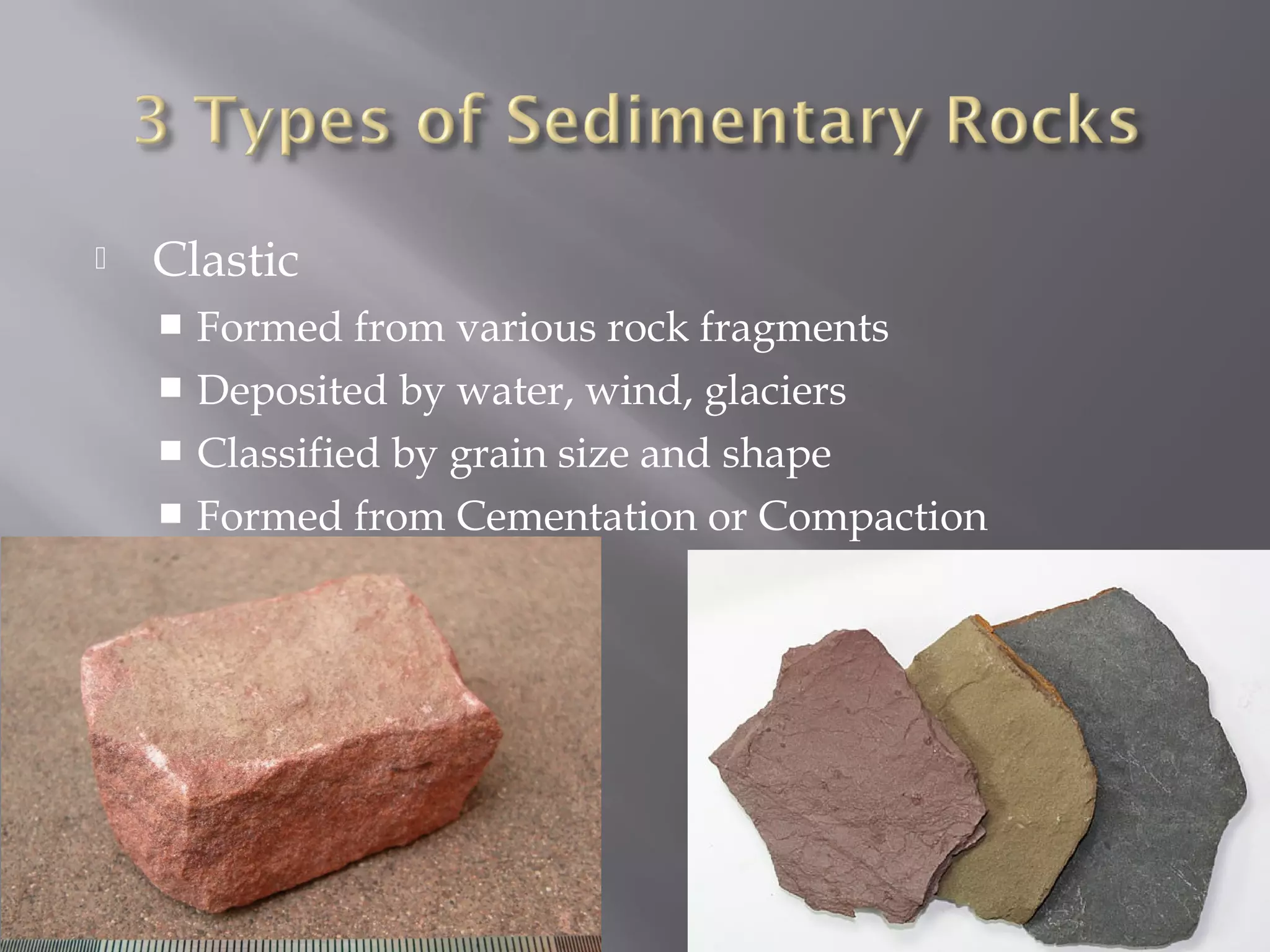  Clastic 
 Formed from various rock fragments 
 Deposited by water, wind, glaciers 
 Classified by grain size and shape 
 Formed from Cementation or Compaction 
 