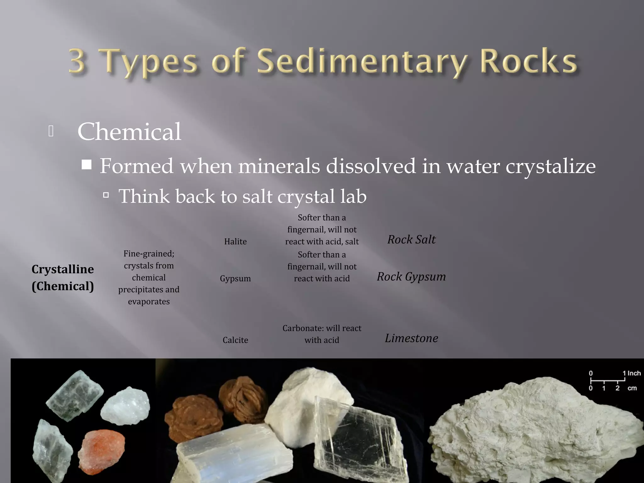  Chemical 
 Formed when minerals dissolved in water crystalize 
 Think back to salt crystal lab 
Crystalline 
(Chemical) 
Fine-grained; 
crystals from 
chemical 
precipitates and 
evaporates 
Halite 
Softer than a 
fingernail, will not 
react with acid, salt Rock Salt 
Gypsum 
Softer than a 
fingernail, will not 
react with acid Rock Gypsum 
Calcite 
Carbonate: will react 
with acid Limestone 
 