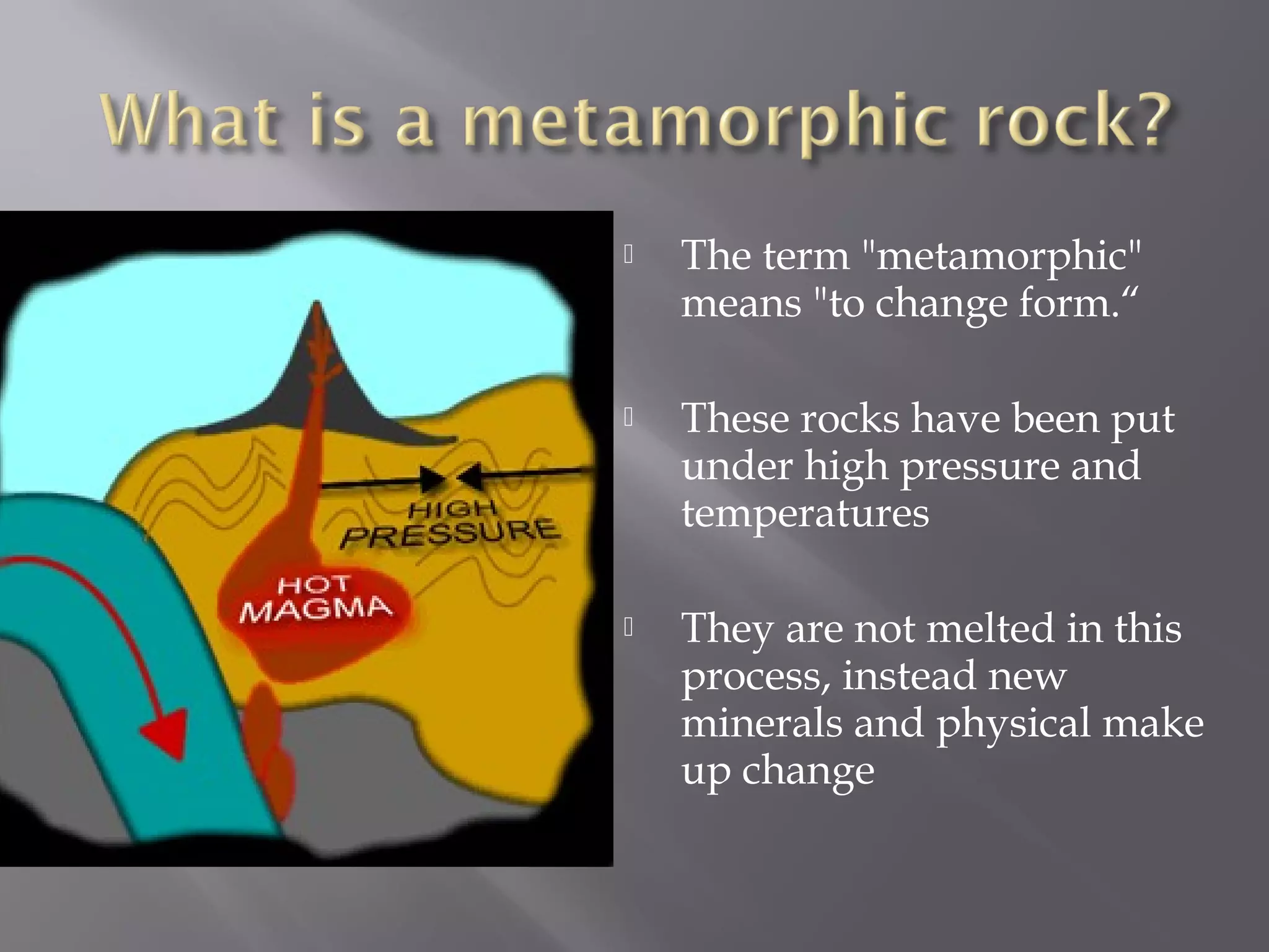  The term "metamorphic" 
means "to change form.“ 
 These rocks have been put 
under high pressure and 
temperatures 
 They are not melted in this 
process, instead new 
minerals and physical make 
up change 
 