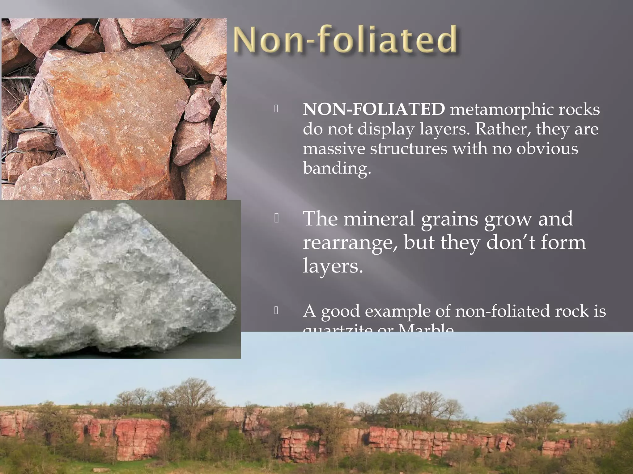  NON-FOLIATED metamorphic rocks 
do not display layers. Rather, they are 
massive structures with no obvious 
banding. 
 The mineral grains grow and 
rearrange, but they don’t form 
layers. 
 A good example of non-foliated rock is 
quartzite or Marble 
 
