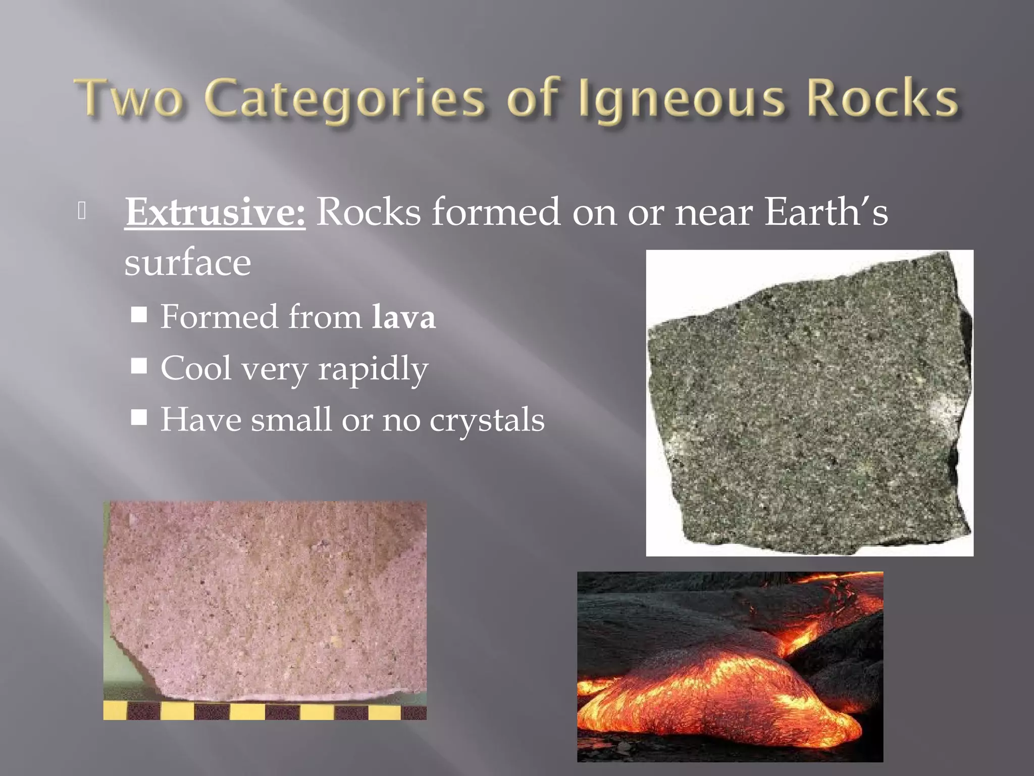  Extrusive: Rocks formed on or near Earth’s 
surface 
 Formed from lava 
 Cool very rapidly 
 Have small or no crystals 
 