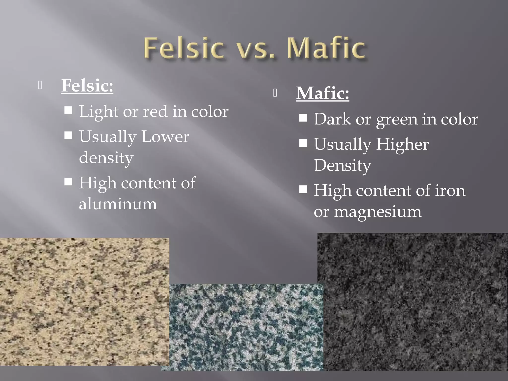  Felsic: 
 Light or red in color 
 Usually Lower 
density 
 High content of 
aluminum 
 Mafic: 
 Dark or green in color 
 Usually Higher 
Density 
 High content of iron 
or magnesium 
 