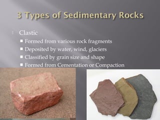  Clastic 
 Formed from various rock fragments 
 Deposited by water, wind, glaciers 
 Classified by grain size and shape 
 Formed from Cementation or Compaction 
 