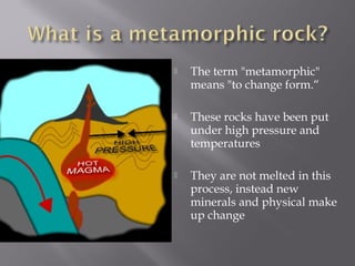  The term "metamorphic" 
means "to change form.“ 
 These rocks have been put 
under high pressure and 
temperatures 
 They are not melted in this 
process, instead new 
minerals and physical make 
up change 
 