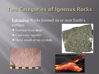  Extrusive: Rocks formed on or near Earth’s 
surface 
 Formed from lava 
 Cool very rapidly 
 Have small or no crystals 
 