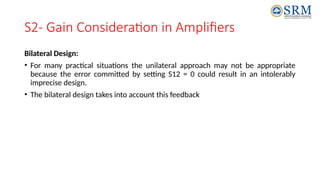 S2- Gain Consideration in Amplifiers
Bilateral Design:
• For many practical situations the unilateral approach may not be appropriate
because the error committed by setting S12 = 0 could result in an intolerably
imprecise design.
• The bilateral design takes into account this feedback
 