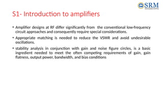 S1- Introduction to amplifiers
• Amplifier designs at RF differ significantly from the conventional low-frequency
circuit approaches and consequently require special considerations.
• Appropriate matching is needed to reduce the VSWR and avoid undesirable
oscillations.
• stability analysis in conjunction with gain and noise figure circles, is a basic
ingredient needed to meet the often competing requirements of gain, gain
flatness, output power, bandwidth, and bias conditions
 