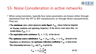 S3- Noise Consideration in active networks
• When using transistors, typically four noise parameters are known either through
datasheets from the FET or BJT manufacturers or through direct measurements.
They are:
 