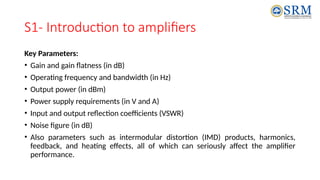 S1- Introduction to amplifiers
Key Parameters:
• Gain and gain flatness (in dB)
• Operating frequency and bandwidth (in Hz)
• Output power (in dBm)
• Power supply requirements (in V and A)
• Input and output reflection coefficients (VSWR)
• Noise figure (in dB)
• Also parameters such as intermodular distortion (IMD) products, harmonics,
feedback, and heating effects, all of which can seriously affect the amplifier
performance.
 
