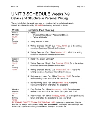 ENGL 208 Personal and Exploratory Writing Page 1 of 1
UNIT 3 SCHEDULE Weeks 7-9
Details and Structure in Personal Writing
The schedule lists the work you need to complete by the end of each week.
Submit work listed in red by 11:59 PM on the day and date indicated.
Week Complete the Following
Week 7
Monday
10/05
to
Sunday
10/11
1. Read:
• Personal Object Essay Assignment Sheet
• "What Writing Is"
2. Study lectures 1 and 2.
3. Writing Exercise 1 Part 1 Due Friday, 10/09. Go to the writing
exercises forum and follow the directions.
4. Writing Exercise 1Part 2 Due Sunday, 10/11. Go to the writing
exercises forum and follow the directions.
Week 8
Monday
10/12
to
Sunday
10/18
1. Read "The Green Earrings."
2. Writing Exercise 2 Part 1 Due Tuesday, 10/13. Go to the writing
exercises forum and follow the directions.
3. Writing Exercise 2 Part 2 Due Wednesday, 10/14. Go to the
writing exercises forum and follow the directions.
4. Brainstorming Ideas Part 1 Due Thursday, 10/15. Go to the
brainstorming forum and follow the directions.
5. Brainstorming Ideas Part 1 Due Friday, 10/16. Go to the
brainstorming forum and follow the directions
Week 9
Monday
10/19
to
Sunday
10/25
1. Peer Review Part 1 Due Wednesday, 10/21. Go to the peer
review forum and follow the directions to post your draft.
2. Peer Review Part 2 Due Thursday, 10/22. Go to the peer review
forum and follow the directions to post your draft.
PERSONAL OBJECT ESSAY DUE SUNDAY 10/25. Submit your essay as a Word or
PDF file. To avoid a point penalty, verify your submission. This means you need to go back
to the drop box after submitting your work and open your document file
 