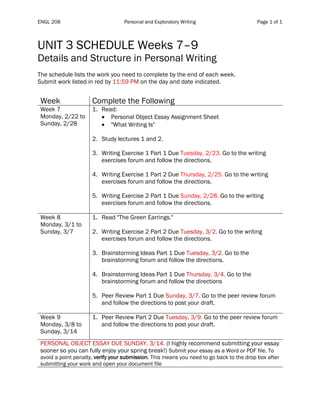 ENGL 208 Personal and Exploratory Writing Page 1 of 1
	
UNIT 3 SCHEDULE Weeks 7–9
Details and Structure in Personal Writing
The schedule lists the work you need to complete by the end of each week.
Submit work listed in red by 11:59 PM on the day and date indicated.
Table	1	
Week Complete the Following
Week 7
Monday, 2/22 to
Sunday, 2/28
1. Read:
• Personal Object Essay Assignment Sheet
• "What Writing Is"
2. Study lectures 1 and 2.
3. Writing Exercise 1 Part 1 Due Tuesday, 2/23. Go to the writing
exercises forum and follow the directions.
4. Writing Exercise 1 Part 2 Due Thursday, 2/25. Go to the writing
exercises forum and follow the directions.
5. Writing Exercise 2 Part 1 Due Sunday, 2/28. Go to the writing
exercises forum and follow the directions.
Week 8
Monday, 3/1 to
Sunday, 3/7
1. Read "The Green Earrings."
2. Writing Exercise 2 Part 2 Due Tuesday, 3/2. Go to the writing
exercises forum and follow the directions.
3. Brainstorming Ideas Part 1 Due Tuesday, 3/2. Go to the
brainstorming forum and follow the directions.
4. Brainstorming Ideas Part 1 Due Thursday, 3/4. Go to the
brainstorming forum and follow the directions
5. Peer Review Part 1 Due Sunday, 3/7. Go to the peer review forum
and follow the directions to post your draft.
Week 9
Monday, 3/8 to
Sunday, 3/14
1. Peer Review Part 2 Due Tuesday, 3/9. Go to the peer review forum
and follow the directions to post your draft.
PERSONAL OBJECT ESSAY DUE SUNDAY, 3/14. (I highly recommend submitting your essay
sooner so you can fully enjoy your spring break!) Submit your essay as a Word or PDF file. To
avoid a point penalty, verify your submission. This means you need to go back to the drop box after
submitting your work and open your document file
 