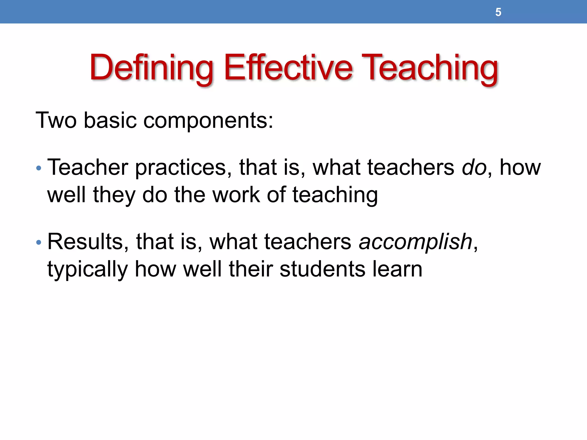 Defining Effective Teaching
Two basic components:
• Teacher practices, that is, what teachers do, how
well they do the work of teaching
• Results, that is, what teachers accomplish,
typically how well their students learn
5
 