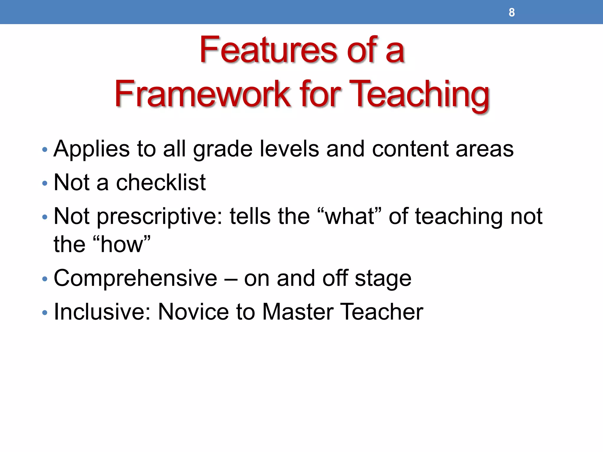 Features of a
Framework for Teaching
• Applies to all grade levels and content areas
• Not a checklist
• Not prescriptive: tells the “what” of teaching not
the “how”
• Comprehensive – on and off stage
• Inclusive: Novice to Master Teacher
8
 