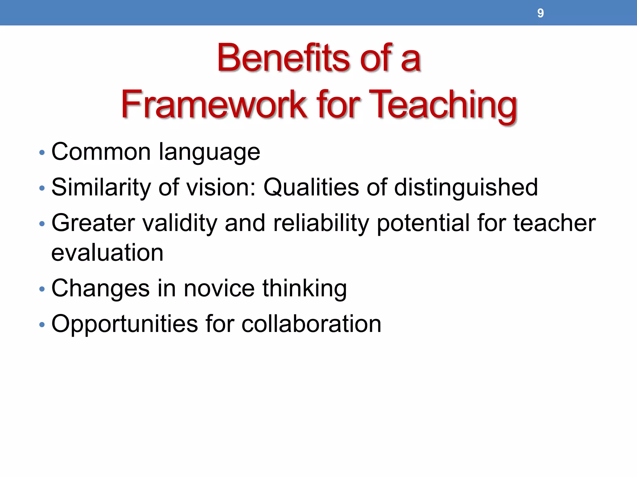 Benefits of a
Framework for Teaching
• Common language
• Similarity of vision: Qualities of distinguished
• Greater validity and reliability potential for teacher
evaluation
• Changes in novice thinking
• Opportunities for collaboration
9
 
