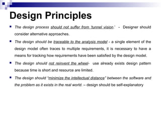  The design process should not suffer from ‘tunnel vision.’ - Designer should
consider alternative approaches.
 The design should be traceable to the analysis model - a single element of the
design model often traces to multiple requirements, it is necessary to have a
means for tracking how requirements have been satisfied by the design model.
 The design should not reinvent the wheel- use already exists design pattern
because time is short and resource are limited.
 The design should “minimize the intellectual distance” between the software and
the problem as it exists in the real world. – design should be self-explanatory
Design Principles
 