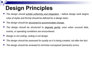  The design should exhibit uniformity and integration – before design work begins
rules of styles and format should be defined for a design team.
 The design should be structured to accommodate change.
 The design should be structured to degrade gently, even when unusual data,
events, or operating conditions are encountered.
 Design is not coding, coding is not design.
 The design should be assessed for quality as it is being created, not after the fact.
 The design should be reviewed to minimize conceptual (semantic) errors.
Design Principles
 