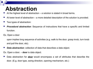 Abstraction
 At the highest level of abstraction – a solution is stated in broad terms.
 At lower level of abstraction – a more detailed description of the solution is provided.
 Two types of abstraction:
 Procedural abstraction: Sequence of instructions that have a specific and limited
function.
Ex. Open a door
open implies long sequence of activities (e.g. walk to the door, grasp knob, turn knob
and pull the door, etc).
 Data abstraction: collection of data that describes a data object.
Ex. Open a door. – door is data object.
 Data abstraction for door would encompass a set of attributes that describe the
door. (E.g. door type, swing direction, opening mechanism, etc.)
 