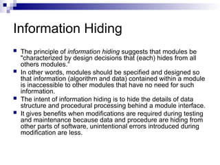 Information Hiding
 The principle of information hiding suggests that modules be
"characterized by design decisions that (each) hides from all
others modules.“
 In other words, modules should be specified and designed so
that information (algorithm and data) contained within a module
is inaccessible to other modules that have no need for such
information.
 The intent of information hiding is to hide the details of data
structure and procedural processing behind a module interface.
 It gives benefits when modifications are required during testing
and maintenance because data and procedure are hiding from
other parts of software, unintentional errors introduced during
modification are less.
 