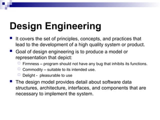 Design Engineering
 It covers the set of principles, concepts, and practices that
lead to the development of a high quality system or product.
 Goal of design engineering is to produce a model or
representation that depict:
 Firmness – program should not have any bug that inhibits its functions.
 Commodity – suitable to its intended use.
 Delight - pleasurable to use
 The design model provides detail about software data
structures, architecture, interfaces, and components that are
necessary to implement the system.
 