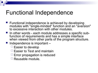 Functional Independence
 Functional independence is achieved by developing
modules with "single-minded“ function and an "aversion"
to excessive interaction with other modules.
 In other words - each module addresses a specific sub-
function of requirements and has a simple interface
when viewed from other parts of the program structure.
 Independence is important –
 Easier to develop
 Easier to Test and maintain
 Error propagation is reduced
 Reusable module.
 