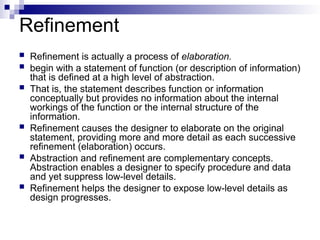 Refinement
 Refinement is actually a process of elaboration.
 begin with a statement of function (or description of information)
that is defined at a high level of abstraction.
 That is, the statement describes function or information
conceptually but provides no information about the internal
workings of the function or the internal structure of the
information.
 Refinement causes the designer to elaborate on the original
statement, providing more and more detail as each successive
refinement (elaboration) occurs.
 Abstraction and refinement are complementary concepts.
Abstraction enables a designer to specify procedure and data
and yet suppress low-level details.
 Refinement helps the designer to expose low-level details as
design progresses.
 