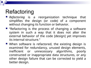 Refactoring
 Refactoring is a reorganization technique that
simplifies the design (or code) of a component
without changing its function or behavior.
 “Refactoring is the process of changing a software
system in such a way that it does not alter the
external behavior of the code [design] yet improves
its internal structure.”
 When software is refactored, the existing design is
examined for redundancy, unused design elements,
inefficient or unnecessary algorithms, poorly
constructed or inappropriate data structures, or any
other design failure that can be corrected to yield a
better design.
 