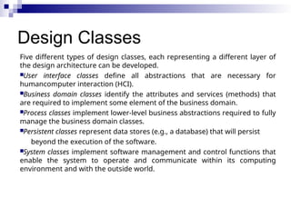 Design Classes
Five different types of design classes, each representing a different layer of
the design architecture can be developed.
User interface classes define all abstractions that are necessary for
humancomputer interaction (HCI).
Business domain classes identify the attributes and services (methods) that
are required to implement some element of the business domain.
Process classes implement lower-level business abstractions required to fully
manage the business domain classes.
Persistent classes represent data stores (e.g., a database) that will persist
beyond the execution of the software.
System classes implement software management and control functions that
enable the system to operate and communicate within its computing
environment and with the outside world.
 