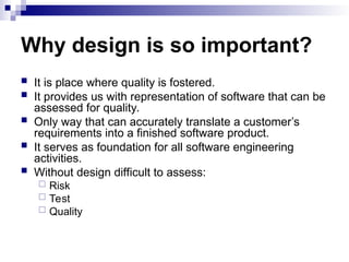 Why design is so important?
 It is place where quality is fostered.
 It provides us with representation of software that can be
assessed for quality.
 Only way that can accurately translate a customer’s
requirements into a finished software product.
 It serves as foundation for all software engineering
activities.
 Without design difficult to assess:
 Risk
 Test
 Quality
 