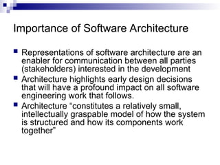 Importance of Software Architecture
 Representations of software architecture are an
enabler for communication between all parties
(stakeholders) interested in the development
 Architecture highlights early design decisions
that will have a profound impact on all software
engineering work that follows.
 Architecture “constitutes a relatively small,
intellectually graspable model of how the system
is structured and how its components work
together”
 