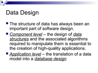 Data Design
 The structure of data has always been an
important part of software design.
 Component level – the design of data
structures and the associated algorithms
required to manipulate them is essential to
the creation of high-quality applications.
 Application level – the translation of a data
model into a database design
 