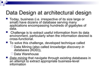Data Design at architectural design
 Today, business (i.e. irrespective of its size large or
small) have dozens of database serving many
applications encompassing hundreds of gigabytes of
data.
 Challenge is to extract useful information from its data
environment, particularly when the information desired is
cross-functional.
 To solve this challenge, developed technique called
 Data Mining (also called knowledge discovery in
databases (KDD)),
 Data Warehouse
 Data mining that navigate through existing databases in
an attempt to extract appropriate business-level
information
 