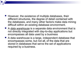  However, the existence of multiple databases, their
different structures, the degree of detail contained with
the databases, and many other factors make data mining
difficult within an existing database environment.
 A data warehouse is a separate data environment that is
not directly integrated with day-to-day applications but
encompasses all data used by a business
 A data warehouse is a large, independent database that
encompasses some, but not all, of the data that are
stored in databases that serve the set of applications
required by a business.
 