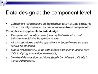 Data design at the component level
 Component level focuses on the representation of data structures
that are directly accessed by one or more software components.
Principles are applicable to data design
1. The systematic analysis principles applied to function and
behavior should also be applied to data.
2. All data structures and the operations to be performed on each
should be identified.
3. A data dictionary should be established and used to define both
data and program design (operations)
4. Low-level data design decisions should be deferred until late in
the design process.
 