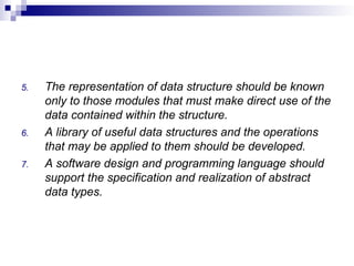 5. The representation of data structure should be known
only to those modules that must make direct use of the
data contained within the structure.
6. A library of useful data structures and the operations
that may be applied to them should be developed.
7. A software design and programming language should
support the specification and realization of abstract
data types.
 