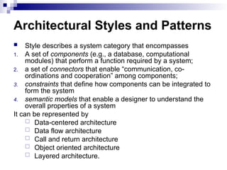 Architectural Styles and Patterns
 Style describes a system category that encompasses
1. A set of components (e.g., a database, computational
modules) that perform a function required by a system;
2. a set of connectors that enable “communication, co-
ordinations and cooperation” among components;
3. constraints that define how components can be integrated to
form the system
4. semantic models that enable a designer to understand the
overall properties of a system
It can be represented by
 Data-centered architecture
 Data flow architecture
 Call and return architecture
 Object oriented architecture
 Layered architecture.
 