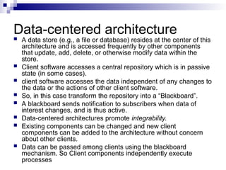 Data-centered architecture
 A data store (e.g., a file or database) resides at the center of this
architecture and is accessed frequently by other components
that update, add, delete, or otherwise modify data within the
store.
 Client software accesses a central repository which is in passive
state (in some cases).
 client software accesses the data independent of any changes to
the data or the actions of other client software.
 So, in this case transform the repository into a “Blackboard”.
 A blackboard sends notification to subscribers when data of
interest changes, and is thus active.
 Data-centered architectures promote integrability.
 Existing components can be changed and new client
components can be added to the architecture without concern
about other clients.
 Data can be passed among clients using the blackboard
mechanism. So Client components independently execute
processes
 
