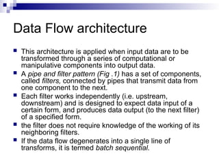 Data Flow architecture
 This architecture is applied when input data are to be
transformed through a series of computational or
manipulative components into output data.
 A pipe and filter pattern (Fig .1) has a set of components,
called filters, connected by pipes that transmit data from
one component to the next.
 Each filter works independently (i.e. upstream,
downstream) and is designed to expect data input of a
certain form, and produces data output (to the next filter)
of a specified form.
 the filter does not require knowledge of the working of its
neighboring filters.
 If the data flow degenerates into a single line of
transforms, it is termed batch sequential.
 