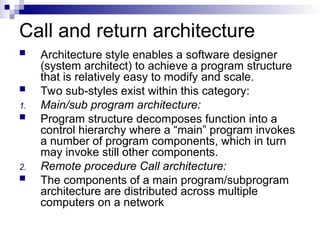 Call and return architecture
 Architecture style enables a software designer
(system architect) to achieve a program structure
that is relatively easy to modify and scale.
 Two sub-styles exist within this category:
1. Main/sub program architecture:
 Program structure decomposes function into a
control hierarchy where a “main” program invokes
a number of program components, which in turn
may invoke still other components.
2. Remote procedure Call architecture:
 The components of a main program/subprogram
architecture are distributed across multiple
computers on a network
 