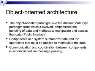 Object-oriented architecture
 The object-oriented paradigm, like the abstract data type
paradigm from which it evolved, emphasizes the
bundling of data and methods to manipulate and access
that data (Public Interface).
 Components of a system summarize data and the
operations that must be applied to manipulate the data.
 Communication and coordination between components
is accomplished via message passing.
 