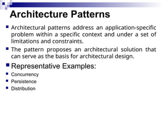 Architecture Patterns
 Architectural patterns address an application-specific
problem within a specific context and under a set of
limitations and constraints.
 The pattern proposes an architectural solution that
can serve as the basis for architectural design.
 Representative Examples:
 Concurrency
 Persistence
 Distribution
 