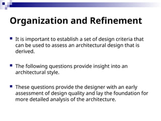 Organization and Refinement
 It is important to establish a set of design criteria that
can be used to assess an architectural design that is
derived.
 The following questions provide insight into an
architectural style.
 These questions provide the designer with an early
assessment of design quality and lay the foundation for
more detailed analysis of the architecture.
 