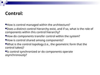 Control:
How is control managed within the architecture?
Does a distinct control hierarchy exist, and if so, what is the role of
components within this control hierarchy?
How do components transfer control within the system?
How is control shared among components?
What is the control topology (i.e., the geometric form that the
control takes)?
Is control synchronized or do components operate
asynchronously?
 