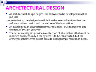ARCHITECTURAL DESIGN
 As architectural design begins, the software to be developed must be
put into
context—that is, the design should define the external entities that the
software interacts with and the nature of the interaction.
 An archetype is an abstraction (similar to a class) that represents one
element of system behavior.
 The set of archetypes provides a collection of abstractions that must be
modeled architecturally if the system is to be constructed, but the
archetypes themselves do not provide enough implementation detail.
 