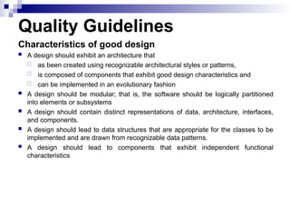 Quality Guidelines
Characteristics of good design
 A design should exhibit an architecture that
 as been created using recognizable architectural styles or patterns,
 is composed of components that exhibit good design characteristics and
 can be implemented in an evolutionary fashion
 A design should be modular; that is, the software should be logically partitioned
into elements or subsystems
 A design should contain distinct representations of data, architecture, interfaces,
and components.
 A design should lead to data structures that are appropriate for the classes to be
implemented and are drawn from recognizable data patterns.
 A design should lead to components that exhibit independent functional
characteristics
 