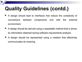 Quality Guidelines (contd.)
 A design should lead to interfaces that reduce the complexity of
connections between components and with the external
environment.
 A design should be derived using a repeatable method that is driven
by information obtained during software requirements analysis.
 A design should be represented using a notation that effectively
communicates its meaning.
 