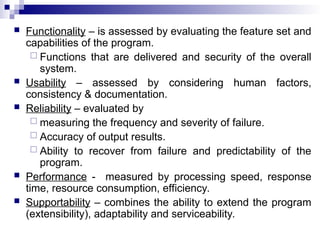  Functionality – is assessed by evaluating the feature set and
capabilities of the program.
 Functions that are delivered and security of the overall
system.
 Usability – assessed by considering human factors,
consistency & documentation.
 Reliability – evaluated by
 measuring the frequency and severity of failure.
 Accuracy of output results.
 Ability to recover from failure and predictability of the
program.
 Performance - measured by processing speed, response
time, resource consumption, efficiency.
 Supportability – combines the ability to extend the program
(extensibility), adaptability and serviceability.
 