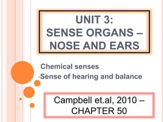 UNIT 3:
SENSE ORGANS –
NOSE AND EARS
• Chemical senses
•Sense of hearing and balance
Campbell et.al, 2010 –
CHAPTER 50
 