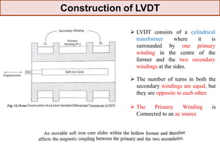  LVDT consists of a cylindrical
transformer where it is
surrounded
winding
former
by one primary
in the centre of the
and the two secondary
windings at the sides.
 The number of turns in both the
secondary windings are equal, but
they are opposite to each other.
 The Primary Winding is
Connected to an ac source
Construction of LVDT
 