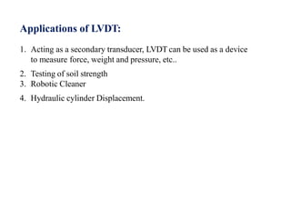 Applications of LVDT:
1. Acting as a secondary transducer, LVDT can be used as a device
to measure force, weight and pressure, etc..
2. Testing of soil strength
3. Robotic Cleaner
4. Hydraulic cylinder Displacement.
 
