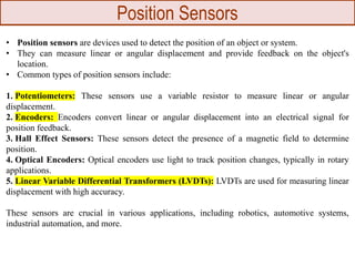 Position Sensors
• Position sensors are devices used to detect the position of an object or system.
• They can measure linear or angular displacement and provide feedback on the object's
location.
• Common types of position sensors include:
1. Potentiometers: These sensors use a variable resistor to measure linear or angular
displacement.
2. Encoders: Encoders convert linear or angular displacement into an electrical signal for
position feedback.
3. Hall Effect Sensors: These sensors detect the presence of a magnetic field to determine
position.
4. Optical Encoders: Optical encoders use light to track position changes, typically in rotary
applications.
5. Linear Variable Differential Transformers (LVDTs): LVDTs are used for measuring linear
displacement with high accuracy.
These sensors are crucial in various applications, including robotics, automotive systems,
industrial automation, and more.
 